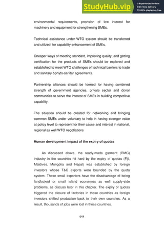 644
environmental requirements, provision of low interest for
machinery and equipment for strengthening SMEs.
Technical assistance under WTO system should be transferred
and utilized for capability enhancement of SMEs.
Cheaper ways of meeting standard, improving quality, and getting
certification for the products of SMEs should be explored and
established to meet WTO challenges of technical barriers to trade
and sanitary &phyto-sanitar agreements.
Partnership alliances should be formed for having combined
strength of government agencies, private sector and donor
communities to serve the interest of SMEs in building competitive
capability.
The situation should be created for networking and bringing
common SMEs under voluntary to help in having stronger voice
at policy level to represent for their cause and interest in national,
regional as well WTO negotiations
Human development impact of the expiry of quotas
As discussed above, the ready-made garment (RMG)
industry in the countries hit hard by the expiry of quotas (Fiji,
Maldives, Mongolia and Nepal) was established by foreign
investors whose T&C exports were bounded by the quota
system. These small exporters have the disadvantage of being
landlocked or small island economies as well supply-side
problems, as discuss later in this chapter. The expiry of quotas
triggered the closure of factories in those countries as foreign
investors shifted production back to their own countries. As a
result, thousands of jobs were lost in these countries.
 