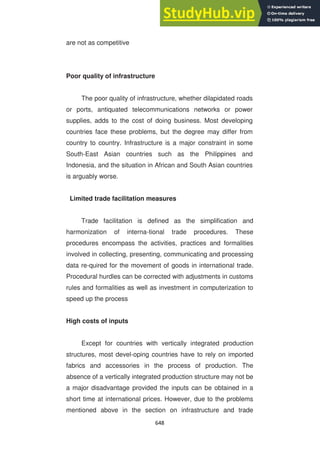 648
are not as competitive
Poor quality of infrastructure
The poor quality of infrastructure, whether dilapidated roads
or ports, antiquated telecommunications networks or power
supplies, adds to the cost of doing business. Most developing
countries face these problems, but the degree may differ from
country to country. Infrastructure is a major constraint in some
South-East Asian countries such as the Philippines and
Indonesia, and the situation in African and South Asian countries
is arguably worse.
Limited trade facilitation measures
Trade facilitation is defined as the simplification and
harmonization of interna-tional trade procedures. These
procedures encompass the activities, practices and formalities
involved in collecting, presenting, communicating and processing
data re-quired for the movement of goods in international trade.
Procedural hurdles can be corrected with adjustments in customs
rules and formalities as well as investment in computerization to
speed up the process
High costs of inputs
Except for countries with vertically integrated production
structures, most devel-oping countries have to rely on imported
fabrics and accessories in the process of production. The
absence of a vertically integrated production structure may not be
a major disadvantage provided the inputs can be obtained in a
short time at international prices. However, due to the problems
mentioned above in the section on infrastructure and trade
 