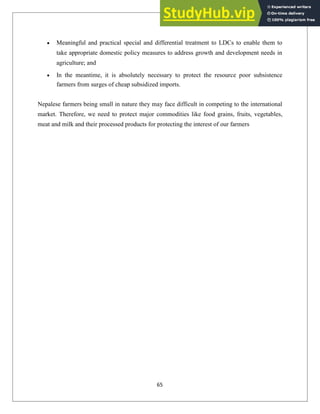 Meaningful and practical special and differential treatment to LDCs to enable them to
take appropriate domestic policy measures to address growth and development needs in
agriculture; and
In the meantime, it is absolutely necessary to protect the resource poor subsistence
farmers from surges of cheap subsidized imports.
Nepalese farmers being small in nature they may face difficult in competing to the international
market. Therefore, we need to protect major commodities like food grains, fruits, vegetables,
meat and milk and their processed products for protecting the interest of our farmers
65
 
