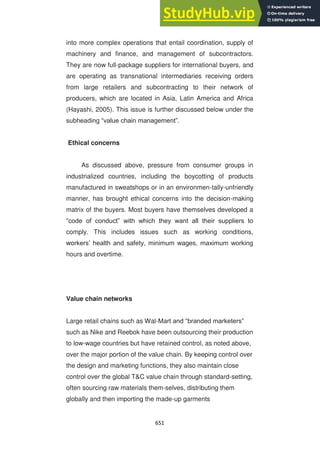 651
into more complex operations that entail coordination, supply of
machinery and finance, and management of subcontractors.
They are now full-package suppliers for international buyers, and
are operating as transnational intermediaries receiving orders
from large retailers and subcontracting to their network of
producers, which are located in Asia, Latin America and Africa
(Hayashi, 2005). This issue is further discussed below under the
subheading ―value chain management‖.
Ethical concerns
As discussed above, pressure from consumer groups in
industrialized countries, including the boycotting of products
manufactured in sweatshops or in an environmen-tally-unfriendly
manner, has brought ethical concerns into the decision-making
matrix of the buyers. Most buyers have themselves developed a
―code of conduct‖ with which they want all their suppliers to
comply. This includes issues such as working conditions,
workers‘ health and safety, minimum wages, maximum working
hours and overtime.
Value chain networks
Large retail chains such as Wal-Mart and ―branded marketers‖
such as Nike and Reebok have been outsourcing their production
to low-wage countries but have retained control, as noted above,
over the major portion of the value chain. By keeping control over
the design and marketing functions, they also maintain close
control over the global T&C value chain through standard-setting,
often sourcing raw materials them-selves, distributing them
globally and then importing the made-up garments
 