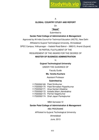 653
A
GLOBAL/ COUNTRY STUDY AND REPORT
On
“Nepal”
Submitted to
Sardar Patel College of Administration & Management
Approved by All India Council for Technical Education (AICTE), New Delhi
Affiliated to Gujarat Technological University, Ahmedabad
SPEC Campus, Vidhyanagar – Vadatal Road Bakrol – 388315, Anand (Gujarat)
IN PARTIAL FULFILLMENT OF THE
REQUIREMENT OF THE AWARD FOR THE DEGREE OF
MASTER OF BUSINESS ADMINISTRATION
In
Gujarat Technological University
UNDER THE GUIDANCE OF
Faculty Guide
Ms. Varsha Kuchara
Assistant Professor
Submitted by
117550592169 Patel Smitkumar
Satishchandra
117550592170 Patel Nirmalben Rajeshkumar
117550592171 Ariya Sanket Ullasbhai
117550592172 Kotadia Nilam Jitendrabhai
117550592173 Parmar Sagarkumar
Chandubhai
117550592174 Shah Japan Pankajkumar
MBA Semester IV
Sardar Patel College of Administration & Management
MBA PROGRAMME
Affiliated to Gujarat Technological University
Ahmedabad
June, 2013
 