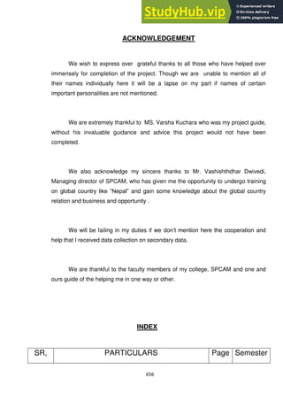 656
ACKNOWLEDGEMENT
We wish to express over grateful thanks to all those who have helped over
immensely for completion of the project. Though we are unable to mention all of
their names individually here it will be a lapse on my part if names of certain
important personalities are not mentioned.
We are extremely thankful to MS. Varsha Kuchara who was my project guide,
without his invaluable guidance and advice this project would not have been
completed.
We also acknowledge my sincere thanks to Mr. Vashishthdhar Dwivedi,
Managing director of SPCAM, who has given me the opportunity to undergo training
on global country like ―Nepal‖ and gain some knowledge about the global country
relation and business and opportunity .
We will be failing in my duties if we don‘t mention here the cooperation and
help that I received data collection on secondary data.
We are thankful to the faculty members of my college, SPCAM and one and
ours guide of the helping me in one way or other.
INDEX
SR, PARTICULARS Page Semester
 