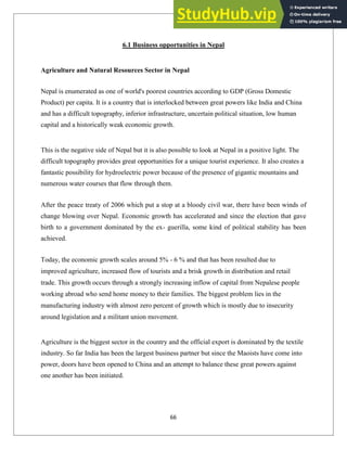 6.1 Business opportunities in Nepal
Agriculture and Natural Resources Sector in Nepal
Nepal is enumerated as one of world's poorest countries according to GDP (Gross Domestic
Product) per capita. It is a country that is interlocked between great powers like India and China
and has a difficult topography, inferior infrastructure, uncertain political situation, low human
capital and a historically weak economic growth.
This is the negative side of Nepal but it is also possible to look at Nepal in a positive light. The
difficult topography provides great opportunities for a unique tourist experience. It also creates a
fantastic possibility for hydroelectric power because of the presence of gigantic mountains and
numerous water courses that flow through them.
After the peace treaty of 2006 which put a stop at a bloody civil war, there have been winds of
change blowing over Nepal. Economic growth has accelerated and since the election that gave
birth to a government dominated by the ex- guerilla, some kind of political stability has been
achieved.
Today, the economic growth scales around 5% - 6 % and that has been resulted due to
improved agriculture, increased flow of tourists and a brisk growth in distribution and retail
trade. This growth occurs through a strongly increasing inflow of capital from Nepalese people
working abroad who send home money to their families. The biggest problem lies in the
manufacturing industry with almost zero percent of growth which is mostly due to insecurity
around legislation and a militant union movement.
Agriculture is the biggest sector in the country and the official export is dominated by the textile
industry. So far India has been the largest business partner but since the Maoists have come into
power, doors have been opened to China and an attempt to balance these great powers against
one another has been initiated.
66
 