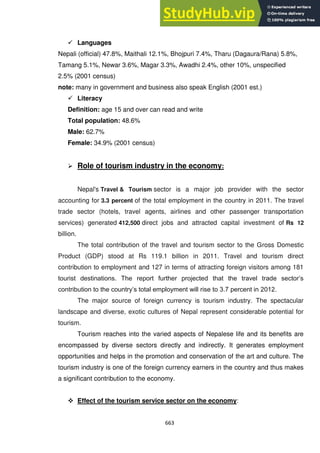 663
 Languages
Nepali (official) 47.8%, Maithali 12.1%, Bhojpuri 7.4%, Tharu (Dagaura/Rana) 5.8%,
Tamang 5.1%, Newar 3.6%, Magar 3.3%, Awadhi 2.4%, other 10%, unspecified
2.5% (2001 census)
note: many in government and business also speak English (2001 est.)
 Literacy
Definition: age 15 and over can read and write
Total population: 48.6%
Male: 62.7%
Female: 34.9% (2001 census)
 Role of tourism industry in the economy:
Nepal's Travel & Tourism sector is a major job provider with the sector
accounting for 3.3 percent of the total employment in the country in 2011. The travel
trade sector (hotels, travel agents, airlines and other passenger transportation
services) generated 412,500 direct jobs and attracted capital investment of Rs 12
billion.
The total contribution of the travel and tourism sector to the Gross Domestic
Product (GDP) stood at Rs 119.1 billion in 2011. Travel and tourism direct
contribution to employment and 127 in terms of attracting foreign visitors among 181
tourist destinations. The report further projected that the travel trade sector‘s
contribution to the country‘s total employment will rise to 3.7 percent in 2012.
The major source of foreign currency is tourism industry. The spectacular
landscape and diverse, exotic cultures of Nepal represent considerable potential for
tourism.
Tourism reaches into the varied aspects of Nepalese life and its benefits are
encompassed by diverse sectors directly and indirectly. It generates employment
opportunities and helps in the promotion and conservation of the art and culture. The
tourism industry is one of the foreign currency earners in the country and thus makes
a significant contribution to the economy.
 Effect of the tourism service sector on the economy:
 