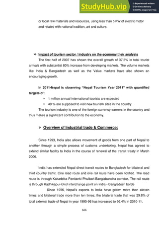 666
or local raw materials and resources, using less than 5 KW of electric motor
and related with national tradition, art and culture.
 Impact of tourism sector / industry on the economy their analysis
The first half of 2007 has shown the overall growth of 37.5% in total tourist
arrivals with substantial 80% increase from developing markets. The volume markets
like India & Bangladesh as well as the Value markets have also shown an
encouraging growth.
In 2011-Nepal is observing “Nepal Tourism Year 2011” with quantified
targets of:
 1 million annual international tourists are expected
 40 % are supposed to visit new tourism sites in the country.
The tourism industry is one of the foreign currency earners in the country and
thus makes a significant contribution to the economy.
 Overview of Industrial trade & Commerce:
Since 1993, India also allows movement of goods from one part of Nepal to
another through a simple process of customs undertaking. Nepal has agreed to
extend similar facility to India in the course of renewal of the transit treaty in March
2006.
India has extended Nepal direct transit routes to Bangladesh for bilateral and
third country traffic. One road route and one rail route have been notified. The road
route is through Kakarbitta-Panitanki-Phulbari-Banglabandha corridor. The rail route
is through Radhikapur-Birol interchange point on India - Bangladesh borde
Since 1996, Nepal‘s exports to India have grown more than eleven
times and bilateral trade more than ten times; the bilateral trade that was 29.8% of
total external trade of Nepal in year 1995-96 has increased to 66.4% in 2010-11.
 