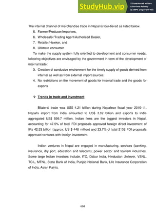 668
The internal channel of merchandise trade in Nepal is four-tiered as listed below.
5. Farmer/Producer/Importers,
6. Wholesaler/Trading Agent/Authorized Dealer,
7. Retailer/Hawker, and
8. Ultimate consumer
To make the supply system fully oriented to development and consumer needs,
following objectives are envisaged by the government in term of the development of
internal trade:
3. Creation of conducive environment for the timely supply of goods derived from
internal as well as from external import sources:
4. No restrictions on the movement of goods for internal trade and the goods for
exports
 Trends in trade and investment
Bilateral trade was US$ 4.21 billion during Nepalese fiscal year 2010-11.
Nepal‘s import from India amounted to US$ 3.62 billion and exports to India
aggregated US$ 599.7 million. Indian firms are the biggest investors in Nepal,
accounting for 47.5% of total FDI proposals approved foreign direct investment of
IRs 42.53 billion (approx. US $ 448 million) and 23.7% of total 2108 FDI proposals
approved ventures with foreign investment.
Indian ventures in Nepal are engaged in manufacturing, services (banking,
insurance, dry port, education and telecom), power sector and tourism industries.
Some large Indian investors include, ITC, Dabur India, Hindustan Unilever, VSNL,
TCIL, MTNL, State Bank of India, Punjab National Bank, Life Insurance Corporation
of India, Asian Paints.
 
