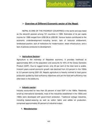 669
 Overview of Different Economic sector of the Nepal:
NEPAL IS ONE OF THE POOREST COUNTRIES in the world and was listed
as the eleventh poorest among 121 countries in 1989. Estimates of its per capita
income for 1988 ranged from US$158 to US$180. Various factors contributed to the
economic underdevelopment--including terrain, lack of resource endowment,
landlocked position, lack of institutions for modernization, weak infrastructure, and a
lack of policies conducive to development.
 Agriculture Sectors:
Agriculture is the mainstay of Nepalese economy. It provides livelihood to
approximately 80% of the population and accounts for 45% of the Gross Domestic
Product (GDP). Due to rugged terrain, only 20 per cent of the total land is arable.
Inrecent years overall economic growth rate declined from 4.8 percent in the 1990s
to 3.2 percent during 2001-20. Nepal's agriculture is heavily inclined to food grains
production guided by food sufficiency objectives and yet the food self sufficiency has
often been in the doldrums.
 Industry sector:
Industry accounted for less than 20 percent of total GDP in the 1980s. Relatively
small by international standards, most of the industries established in the 1950s and
1960s were developed with government protection. Traditional cottage industries,
including basket-weaving as well as cotton fabric and edible oil production,
comprised approximately 60 percent of industrial output.
1. Manufacturing:
 