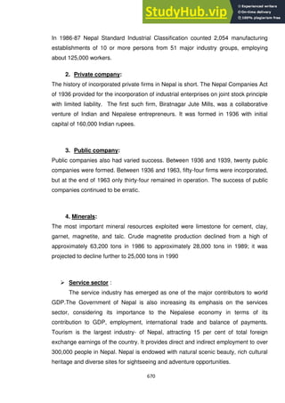 670
In 1986-87 Nepal Standard Industrial Classification counted 2,054 manufacturing
establishments of 10 or more persons from 51 major industry groups, employing
about 125,000 workers.
2. Private company:
The history of incorporated private firms in Nepal is short. The Nepal Companies Act
of 1936 provided for the incorporation of industrial enterprises on joint stock principle
with limited liability. The first such firm, Biratnagar Jute Mills, was a collaborative
venture of Indian and Nepalese entrepreneurs. It was formed in 1936 with initial
capital of 160,000 Indian rupees.
3. Public company:
Public companies also had varied success. Between 1936 and 1939, twenty public
companies were formed. Between 1936 and 1963, fifty-four firms were incorporated,
but at the end of 1963 only thirty-four remained in operation. The success of public
companies continued to be erratic.
4. Minerals:
The most important mineral resources exploited were limestone for cement, clay,
garnet, magnetite, and talc. Crude magnetite production declined from a high of
approximately 63,200 tons in 1986 to approximately 28,000 tons in 1989; it was
projected to decline further to 25,000 tons in 1990
 Service sector :
The service industry has emerged as one of the major contributors to world
GDP.The Government of Nepal is also increasing its emphasis on the services
sector, considering its importance to the Nepalese economy in terms of its
contribution to GDP, employment, international trade and balance of payments.
Tourism is the largest industry- of Nepal, attracting 15 per cent of total foreign
exchange earnings of the country. It provides direct and indirect employment to over
300,000 people in Nepal. Nepal is endowed with natural scenic beauty, rich cultural
heritage and diverse sites for sightseeing and adventure opportunities.
 