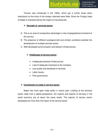 671
Tourism was introduced in the 1950s, which got a further boost when
restrictions on the entry of the foreign nationals were lifted. Since the Foreign trade
of Nepal is characterized by the import of manufactured.
 Strength of services sector:
A. This is an area of comparative advantage in view of geographical constraint of
the country.
B. The presence of different ecological belt and climatic conditions facilitate the
development of multiple services sector.
C. Well developed communication and telecom infrastructures.
 Challenges of service sector:
Inadequate physical infrastructures.
Lack of adequate incentives to the investors.
Low quality and standards of services.
Labor issues.
Poor governance.
 Contribution to trade in service sector:
Nepal has more open trade policy in recent year. Looking at the services
sector trade from a global perspective, the imports and exports of services in the
world economy are at about the same levels. The exports of s