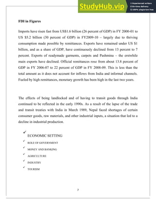 FDI in Figures
Imports have risen fast from US$1.6 billion (26 percent of GDP) in FY 2000-01 to
US $5.2 billion (30 percent of GDP) in FY2009-10 – largely due to thriving
consumption made possible by remittances. Exports have remained under US $1
billion, and as a share of GDP, have continuously declined from 13 percent to 7
percent. Exports of readymade garments, carpets and Pashmina – the erstwhile
main exports have declined. Official remittances rose from about 13.8 percent of
GDP in FY 2006-07 to 22 percent of GDP in FY 2008-09. This is less than the
total amount as it does not account for inflows from India and informal channels.
Fueled by high remittances, monetary growth has been high in the last two years.
The effects of being landlocked and of having to transit goods through India
continued to be reflected in the early 1990s. As a result of the lapse of the trade
and transit treaties with India in March 1989, Nepal faced shortages of certain
consumer goods, raw materials, and other industrial inputs, a situation that led to a
decline in industrial production.

ECONOMIC SETTING



ROLE OF GOVERNMENT



MONEY AND BANKING



AGRICULTURE



INDUSTRY



TOURISM

7
 