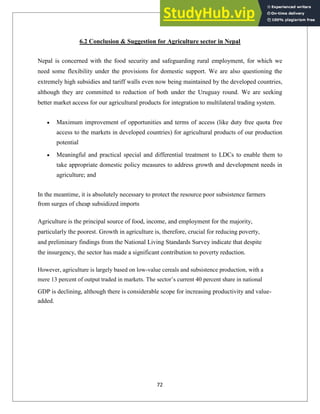 6.2 Conclusion & Suggestion for Agriculture sector in Nepal
Nepal is concerned with the food security and safeguarding rural employment, for which we
need some flexibility under the provisions for domestic support. We are also questioning the
extremely high subsidies and tariff walls even now being maintained by the developed countries,
although they are committed to reduction of both under the Uruguay round. We are seeking
better market access for our agricultural products for integration to multilateral trading system.
Maximum improvement of opportunities and terms of access (like duty free quota free
access to the markets in developed countries) for agricultural products of our production
potential
Meaningful and practical special and differential treatment to LDCs to enable them to
take appropriate domestic policy measures to address growth and development needs in
agriculture; and
In the meantime, it is absolutely necessary to protect the resource poor subsistence farmers
from surges of cheap subsidized imports
Agriculture is the principal source of food, income, and employment for the majority,
particularly the poorest. Growth in agriculture is, therefore, crucial for reducing poverty,
and preliminary findings from the National Living Standards Survey indicate that despite
the insurgency, the sector has made a significant contribution to poverty reduction.
However, agriculture is largely based on low-value cereals and subsistence production, with a
mere 13 percent of output traded in markets. The sector‘s current 40 percent share in national
GDP is declining, although there is considerable scope for increasing productivity and value-
added.
72
 