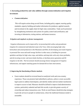 1. Increasing productivity and value addition through commercialization and irrigation
investments
Commercialization:
This will require action along several fronts, including policy support, meeting quality
standards, capacity building and market information for producers, applied research,
and investment in the supply chain for high value commodities. Trade can be promoted
by strengthening institutions and systems for quality control and certification, and
investing in laboratories, testing stations, and human resources.
Irrigation and emphasis on farmer management:
Irrigation infrastructure can be improved by: (a) promoting both surface and groundwater
irrigation for commercial and industrial crops in the Terai, while encouraging high-value
horticulture and cereal production in the Mountains and Hills; (b) developing year-round irrigation
in perennial flow areas and small storage facilities in other areas; (c) building low pressure
sprinklers and drips for high value crops, and shallow and deep tube wells only where profitable;
and (d) investing in mini- and micro-hydro facilities, to facilitate power generation and lift
irrigation in the hills . The Government should encourage farmer management of irrigation
infrastructure, and support matching-grants for demand-driven farm interventions.
2. Improving the functioning of factor markets
Factor markets should be reviewed based on analytical work and cross-country
experience. Those can promote land redistributive policies, achieve a more accessible
legal system to address land disputes, and identify market and non-market mechanisms
to improve access to land. Measures should be defined to improve land administration
systems, particularly cadastral and land title records, to provide greater security of
ownership and reduce transactions costs. Work on rural finance should develop strategies
to provide services to people in isolated areas, where the traditional Grameen model is
unsuitable.
73
 
