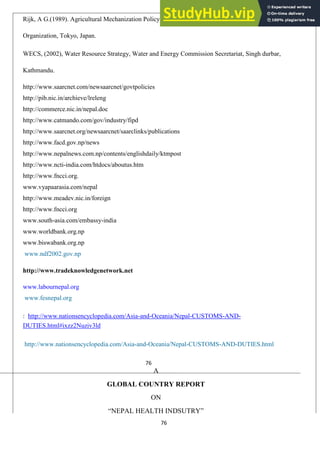 76
Rijk, A G.(1989). Agricultural Mechanization Policy and Strategy. Asian Productivity
Organization, Tokyo, Japan.
WECS, (2002), Water Resource Strategy, Water and Energy Commission Secretariat, Singh durbar,
Kathmandu.
http://www.saarcnet.com/newsaarcnet/govtpolicies
http://pib.nic.in/archieve/lreleng
http://commerce.nic.in/nepal.doc
http://www.catmando.com/gov/industry/fipd
http://www.saarcnet.org/newsaarcnet/saarclinks/publications
http://www.facd.gov.np/news
http://www.nepalnews.com.np/contents/englishdaily/ktmpost
http://www.ncti-india.com/htdocs/aboutus.htm
http://www.fncci.org.
www.vyapaarasia.com/nepal
http://www.meadev.nic.in/foreign
http://www.fncci.org
www.south-asia.com/embassy-india
www.worldbank.org.np
www.biswabank.org.np
www.ndf2002.gov.np
http://www.tradeknowledgenetwork.net
www.labournepal.org
www.fesnepal.org
: http://www.nationsencyclopedia.com/Asia-and-Oceania/Nepal-CUSTOMS-AND-
DUTIES.html#ixzz2Nuziv3ld
http://www.nationsencyclopedia.com/Asia-and-Oceania/Nepal-CUSTOMS-AND-DUTIES.html
76
A
GLOBAL COUNTRY REPORT
ON
―NEPAL HEALTH INDSUTRY‖
 