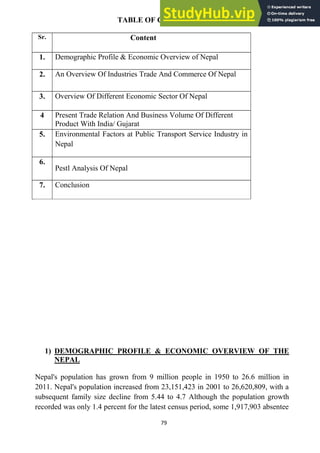 79
TABLE OF CONTENT
Sr. Content
1. Demographic Profile & Economic Overview of Nepal
2. An Overview Of Industries Trade And Commerce Of Nepal
3. Overview Of Different Economic Sector Of Nepal
4 Present Trade Relation And Business Volume Of Different
Product With India/ Gujarat
5. Environmental Factors at Public Transport Service Industry in
Nepal
6.
Pestl Analysis Of Nepal
7. Conclusion
1) DEMOGRAPHIC PROFILE & ECONOMIC OVERVIEW OF THE
NEPAL
Nepal's population has grown from 9 million people in 1950 to 26.6 million in
2011. Nepal's population increased from 23,151,423 in 2001 to 26,620,809, with a
subsequent family size decline from 5.44 to 4.7 Although the population growth
recorded was only 1.4 percent for the latest census period, some 1,917,903 absentee
 