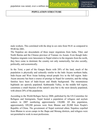 80
population was noted, over a million more than 762 thousand in 2001, most being
male workers. This correlated with the drop in sex ratio from 94.41 as compared to
99.80 for 2001.
The Nepalese are descendants of three major migrations from India, Tibet, and
North Burma and the Chinese province of Yunnan via Assam. Even though Indo-
Nepalese migrants were latecomers to Nepal relative to the migrants from the north,
they have come to dominate the country not only numerically, but also socially,
politically, and economically.
In the Terai, a part of the Ganges Basin with 20% of the land, much of the
population is physically and culturally similar to the Indo Aryans northern India.
Indo-Aryan and West Asian looking mixed people live in the hill region. Indo-
Aryan ancestry has been a source of prestige in Nepal for centuries, and the ruling
families have been of Indo-Aryan and Hindu background. The mountainous
highlands are sparsely populated. Kathmandu Valley, in the middle hill region,
constitutes a small fraction of the nation's area but is the most densely populated,
with almost 20% of the population.
According to the World Refugee Survey 2008, published by the US Committee for
Refugees and Immigrants, Nepal hosted a population of refugees and asylum
seekers in 2007 numbering approximately 130,000. Of this population,
approximately 109,200 persons were from Bhutan and 20,500 from People's
Republic of China. The government of Nepal restricted ethnic Nepalese expelled
from Bhutan to seven camps in the Jhapa and Morang districts, and refugees were
not permitted to work in most professions.
POPULATION STRUCTURE
 