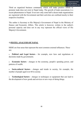 88
Third an organized business community which will make positive efforts to
promote trade does not exist in Nepal today. The growth of trade associations is a
recent phenomenon in Nepal. Even now only some half a dozen trade organizations
arc registered with the Government and their activities are confined mostly to their
respective localities.
The author is Secretary to His Majesty's Government of Nepal in the Ministry of
finance and Economic Affairs. This article is however, written in the author's
personal capacity and does not in any way represent the official views of His
Majesty's Government.
4)PESTEL ANALYSIS OF NAPAL
HERE are four areas that represent the most common external influences. These
are:
Political and Legal factors – for example, new laws and regulations or
decisions made by governments.
Economic factors – changes in the economy, people's spending power, and
patterns of wealth.
Socio-cultural factors – changes and trends in society, for example, the
number of people aged over 60 in society
Technological factors – changes in techniques or equipment that can lead to
the development of new goods and services or new ways of doing things.
 