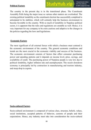 89
Political Factors
The country in the present day is in the transitional phase. The Constituent
Assembly Polls being the major issue so various other matters are overlooked. The
existing political instability as the constituent election has successfully completed is
anticipated to be stabilize, which will certainly help the business environment to
become favorable in the country. With so much of instability in Nepalese political
sector, it is apparent that the rules and regulations are unstable as well. Hence, it is
very important for any company to be extra cautious and adaptive to the changes in
the policies regarding the laws and legislations.
Economic Factors
The most significant of all external forces with which a business must contend is
the economic environment of the country. The general economic conditions and
trends are the most crucial to the economic viability and success of the business.
The economic environment consists of factors that affect consumer purchasing
power and spending patterns and it depends on income level, price, savings, and
availability of credit. The purchasing power of Nepalese people is very low due to
political instability, higher inflation rate and unemployment. The recent slowdown
economy is principally led by contraction in manufacturing and tourism industry,
and steep drop in exports.
Socio-cultural Factors
Socio-cultural environment is composed of various class, structure, beliefs, values,
social institutions, accepted patterns of behavior, customs of people and their
expectations. Hence, any industry must take into consideration the socio-cultural
 