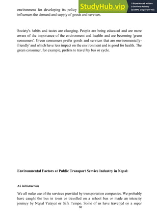 90
environment for developing its policy and strategy. Socio-cultural environment
influences the demand and supply of goods and services.
Society's habits and tastes are changing. People are being educated and are more
aware of the importance of the environment and healths and are becoming 'green
consumers'. Green consumers prefer goods and services that are environmentally-
friendly' and which have less impact on the environment and is good for health. The
green consumer, for example, prefers to travel by bus or cycle.
Environmental Factors at Public Transport Service Industry in Nepal:
An introduction
We all make use of the services provided by transportation companies. We probably
have caught the bus in town or travelled on a school bus or made an intercity
journey by Nepal Yatayat or Safa Tempo. Some of us have travelled on a super
 
