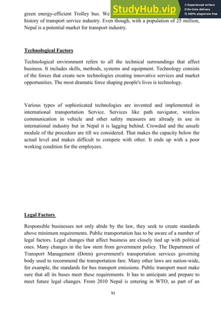 91
green energy-efficient Trolley bus. We know that, Nepal does not have a long
history of transport service industry. Even though, with a population of 25 million,
Nepal is a potential market for transport industry.
Technological Factors
Technological environment refers to all the technical surroundings that affect
business. It includes skills, methods, systems and equipment. Technology consists
of the forces that create new technologies creating innovative services and market
opportunities. The most dramatic force shaping people's lives is technology.
Various types of sophisticated technologies are invented and implemented in
international transportation Service. Services like path navigator, wireless
communication in vehicle and other safety measures are already in use in
international industry but in Nepal it is lagging behind. Crowded and the unsafe
module of the procedure are till we considered. That makes the capacity below the
actual level and makes difficult to compete with other. It ends up with a poor
working condition for the employees.
Legal Factors
Responsible businesses not only abide by the law, they seek to create standards
above minimum requirements. Public transportation has to be aware of a number of
legal factors. Legal changes that affect business are closely tied up with political
ones. Many changes in the law stem from government policy. The Department of
Transport Management (Dotm) government's transportation services governing
body used to recommend the transportation fare. Many other laws are nation-wide,
for example, the standards for bus transport emissions. Public transport must make
sure that all its buses meet these requirements. It has to anticipate and prepare to
meet future legal changes. From 2010 Nepal is entering in WTO, as part of an
 