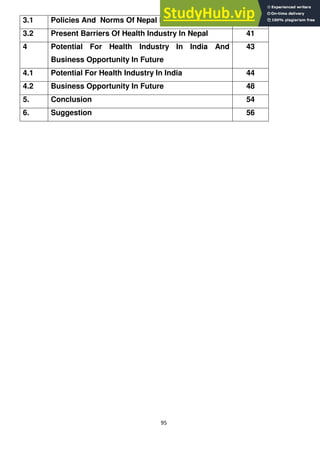 95
3.1 Policies And Norms Of Nepal Health Industry 37
3.2 Present Barriers Of Health Industry In Nepal 41
4 Potential For Health Industry In India And
Business Opportunity In Future
43
4.1 Potential For Health Industry In India 44
4.2 Business Opportunity In Future 48
5. Conclusion 54
6. Suggestion 56
 