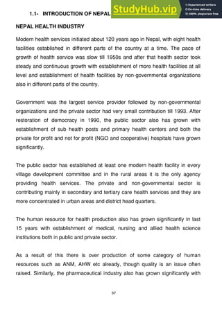 97
1.1- INTRODUCTION OF NEPAL HEALTH INDUSTRY
NEPAL HEALTH INDUSTRY
Modern health services initiated about 120 years ago in Nepal, with eight health
facilities established in different parts of the country at a time. The pace of
growth of health service was slow till 1950s and after that health sector took
steady and continuous growth with establishment of more health facilities at all
level and establishment of health facilities by non-governmental organizations
also in different parts of the country.
Government was the largest service provider followed by non-governmental
organizations and the private sector had very small contribution till 1993. After
restoration of democracy in 1990, the public sector also has grown with
establishment of sub health posts and primary health centers and both the
private for profit and not for profit (NGO and cooperative) hospitals have grown
significantly.
The public sector has established at least one modern health facility in every
village development committee and in the rural areas it is the only agency
providing health services. The private and non-governmental sector is
contributing mainly in secondary and tertiary care health services and they are
more concentrated in urban areas and district head quarters.
The human resource for health production also has grown significantly in last
15 years with establishment of medical, nursing and allied health science
institutions both in public and private sector.
As a result of this there is over production of some category of human
resources such as ANM, AHW etc already, though quality is an issue often
raised. Similarly, the pharmaceutical industry also has grown significantly with
 