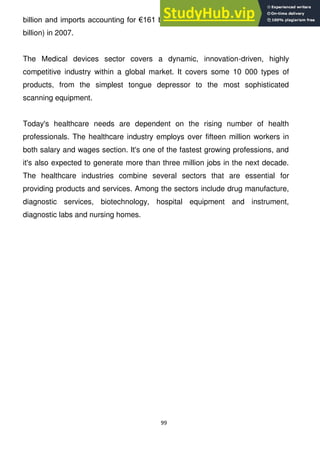 99
billion and imports accounting for €161 billion (a positive trade balance of €49
billion) in 2007.
The Medical devices sector covers a dynamic, innovation-driven, highly
competitive industry within a global market. It covers some 10 000 types of
products, from the simplest tongue depressor to the most sophisticated
scanning equipment.
Today's healthcare needs are dependent on the rising number of health
professionals. The healthcare industry employs over fifteen million workers in
both salary and wages section. It's one of the fastest growing professions, and
it's also expected to generate more than three million jobs in the next decade.
The healthcare industries combine several sectors that are essential for
providing products and services. Among the sectors include drug manufacture,
diagnostic services, biotechnology, hospital equipment and instrument,
diagnostic labs and nursing homes.
 