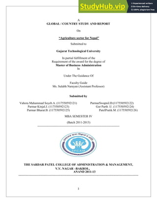 A
GLOBAL / COUNTRY STUDY AND REPORT
On
“Agriculture sector for Nepal”
Submitted to
Gujarat Technological University
In partial fulfillment of the
Requirement of the award for the degree of
Master of Business Administration
In
Under The Guidance Of
Faculty Guide
Ms. Sulabh Narayan (Assistant Professor)
Submitted by
Vahora Mahammad Soyeb.A. (117550592121) ParmarSwapnil.D.(117550592122)
Parmar Kinjal.J. (117550592123) Gor Parth .U. (117550592124)
Parmar Bharat.B. (117550592125) PatelPratik.M. (117550592126)
MBA SEMESTER IV
(Batch 2011-2013)
--------------------------------------------------------------------------------
THE SARDAR PATEL COLLEGE OF ADMINISTRATION & MANAGEMENT,
V.V. NAGAR –BAKROL,
ANAND 2011-13
---------------------------------------------------------------------------------------------------------------------
1
 