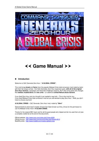 A Global Crisis Game Manual




                           Game Manual

    Introduction

Welcome to C&C Generals Zero Hour : "A GLOBAL CRISIS".

This mod brings Israel and Syria (from the popular Mideast Crisis total conversion mod made by Isotx)
with their full unique armies - into C&C Generals: Zero Hour expansion pack, with all of the original
Zero Hour factions, campaigns and Generals Challenge missions, BUT with some great new changes
like realistic models/skins and new units + an additional United Nations Boss General.

If you liked Zero Hour and you thought it just needed a new look – This is the mod for you.
If you liked Mideast Crisis total conversion mod but you still wanted to play Zero Hour – Well, you don't
have to choose anymore!

A GLOBAL CRISIS – C&C Generals: Zero Hour mod, made by "Abra".

Special thanks to Isotx team's leader Vincent Van-Geel (known as Ome_Vince) for the permission to
use his Mideast Crisis mod in A GLOBA CRISIS.

Thanks for the original MEC team and for all the good people who helped and let me used their art (see
a complete credits list at the end of this document).

Official website: http://www.isotx.com/index.php?view=6050
Official forums: http://www.isotx.com/forums/index.php?board=82.0
ModDB profile: http://www.moddb.com/mods/a-global-crisis




                                                    1
 