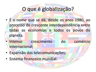 O que é globalização?
• É o nome que se dá, desde os anos 1980, ao
  processo de crescente interdependência entre
  todas as economias e todos os povos do
  planeta.
• Intenso     crescimento      do    comércio
  internacional;
• Expansão das telecomunicações;
• Sistema financeiro mundial.
 
