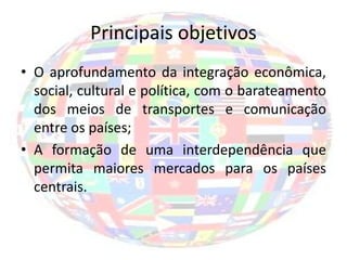 Principais objetivos
• O aprofundamento da integração econômica,
  social, cultural e política, com o barateamento
  dos meios de transportes e comunicação
  entre os países;
• A formação de uma interdependência que
  permita maiores mercados para os países
  centrais.
 