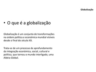 • O que é a globalização
Globalização é um conjunto de transformações
na ordem política e económica mundial visíveis
desde o final do século XX.
Trata-se de um processo de aprofundamento
da integração económica, social, cultural e
política, que tornou o mundo interligado, uma
Aldeia Global.
Globalização
 