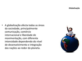 • A globalização afecta todas as áreas
da sociedade, principalmente
comunicação, comércio
internacional e liberdade de
movimentação, com diferente
intensidade dependendo do nível
de desenvolvimento e integração
das nações ao redor do planeta.
Globalização
 