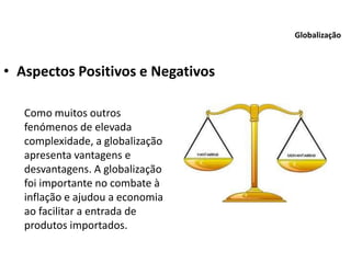 • Aspectos Positivos e Negativos
Globalização
Como muitos outros
fenómenos de elevada
complexidade, a globalização
apresenta vantagens e
desvantagens. A globalização
foi importante no combate à
inflação e ajudou a economia
ao facilitar a entrada de
produtos importados.
 