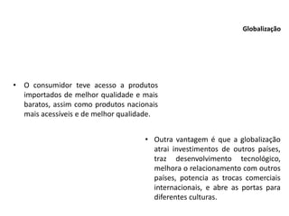 • O consumidor teve acesso a produtos
importados de melhor qualidade e mais
baratos, assim como produtos nacionais
mais acessíveis e de melhor qualidade.
Globalização
• Outra vantagem é que a globalização
atrai investimentos de outros países,
traz desenvolvimento tecnológico,
melhora o relacionamento com outros
países, potencia as trocas comerciais
internacionais, e abre as portas para
diferentes culturas.
 