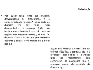 • Por outro lado, uma das maiores
desvantagens da globalização é a
concentração da riqueza. A maior parte do
dinheiro fica nos países mais
desenvolvidos e apenas 25% dos
investimentos internacionais vão para as
nações em desenvolvimento, o que faz
disparar número de pessoas que vivem em
extrema pobreza. com menos de 1 dólar
por dia.
Globalização
Alguns economistas afirmam que nas
últimas décadas, a globalização e a
revolução tecnológica e científica
(que são responsáveis pela
automação da produção) são as
principais causas do aumento do
desemprego.
 