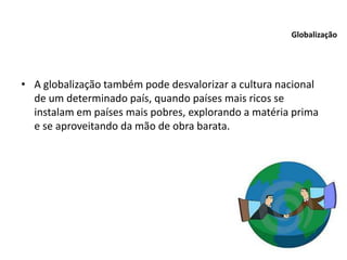 • A globalização também pode desvalorizar a cultura nacional
de um determinado país, quando países mais ricos se
instalam em países mais pobres, explorando a matéria prima
e se aproveitando da mão de obra barata.
Globalização
 