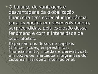  O balanço de vantagens eO balanço de vantagens e
desvantagens da globalizaçãodesvantagens da globalização
financeira tem especial importânciafinanceira tem especial importância
para as nações em desenvolvimento,para as nações em desenvolvimento,
surpreendidas, pela explosão dessesurpreendidas, pela explosão desse
fenômeno e com a intensidade defenômeno e com a intensidade de
seus efeitos.seus efeitos.
 Expansão dos fluxos de capitaisExpansão dos fluxos de capitais
(títulos, ações, empréstimos,(títulos, ações, empréstimos,
financiamento, moedas e derivativos),financiamento, moedas e derivativos),
em todos os mercados integrantes doem todos os mercados integrantes do
sistema financeiro internacional.sistema financeiro internacional.
Emilio 10
 