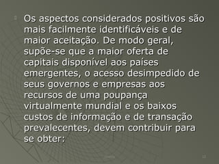  Os aspectos considerados positivos sãoOs aspectos considerados positivos são
mais facilmente identificáveis e demais facilmente identificáveis e de
maior aceitação. De modo geral,maior aceitação. De modo geral,
supõe-se que a maior oferta desupõe-se que a maior oferta de
capitais disponível aos paísescapitais disponível aos países
emergentes, o acesso desimpedido deemergentes, o acesso desimpedido de
seus governos e empresas aosseus governos e empresas aos
recursos de uma poupançarecursos de uma poupança
virtualmente mundial e os baixosvirtualmente mundial e os baixos
custos de informação e de transaçãocustos de informação e de transação
prevalecentes, devem contribuir paraprevalecentes, devem contribuir para
se obter:se obter:
Thierry 12
 