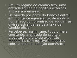  Em um regime de câmbio fixo, umaEm um regime de câmbio fixo, uma
entrada líquida de capitais externosentrada líquida de capitais externos
implicará a emissão:implicará a emissão:
 De moeda por parte do Banco CentralDe moeda por parte do Banco Central
em montante equivalente, de modo aem montante equivalente, de modo a
honrar seu compromisso de adquirir ashonrar seu compromisso de adquirir as
divisas estrangeiras pela taxa dedivisas estrangeiras pela taxa de
câmbio oficial.câmbio oficial.
 Percebe-se, assim, que, tudo o maisPercebe-se, assim, que, tudo o mais
constante, a entrada de capitaisconstante, a entrada de capitais
provocará o efeito de expansãoprovocará o efeito de expansão
monetária, com possíveis impactosmonetária, com possíveis impactos
sobre a taxa de inflação doméstica.sobre a taxa de inflação doméstica.
Adilson 17
 