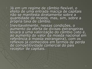  Já em um regime de câmbio flexível, oJá em um regime de câmbio flexível, o
efeito de uma entrada maciça de capitaisefeito de uma entrada maciça de capitais
não se manifesta diretamente sobre anão se manifesta diretamente sobre a
quantidade de moeda, mas, sim, sobre aquantidade de moeda, mas, sim, sobre a
própria taxa de câmbio.própria taxa de câmbio.
 Inevitavelmente, nessas condições, oInevitavelmente, nessas condições, o
aumento da oferta de divisas estrangeirasaumento da oferta de divisas estrangeiras
levará a uma valorização do câmbio (isto é,levará a uma valorização do câmbio (isto é,
ao aumento do valor da moeda nacional emao aumento do valor da moeda nacional em
referência à moeda estrangeira), com osreferência à moeda estrangeira), com os
reflexos já conhecidos em termos de perdareflexos já conhecidos em termos de perda
de competitividade comercial do paísde competitividade comercial do país
receptor de capitais.receptor de capitais.
Adilson 19
 