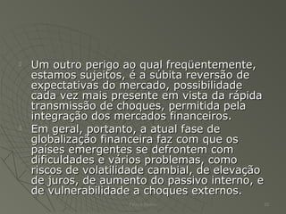  Um outro perigo ao qual freqüentemente,Um outro perigo ao qual freqüentemente,
estamos sujeitos, é a súbita reversão deestamos sujeitos, é a súbita reversão de
expectativas do mercado, possibilidadeexpectativas do mercado, possibilidade
cada vez mais presente em vista da rápidacada vez mais presente em vista da rápida
transmissão de choques, permitida pelatransmissão de choques, permitida pela
integração dos mercados financeiros.integração dos mercados financeiros.
 Em geral, portanto, a atual fase deEm geral, portanto, a atual fase de
globalização financeira faz com que osglobalização financeira faz com que os
países emergentes se defrontem compaíses emergentes se defrontem com
dificuldades e vários problemas, comodificuldades e vários problemas, como
riscos de volatilidade cambial, de elevaçãoriscos de volatilidade cambial, de elevação
de juros, de aumento do passivo interno, ede juros, de aumento do passivo interno, e
de vulnerabilidade a choques externos.de vulnerabilidade a choques externos.
Patrick Jordan 20
 