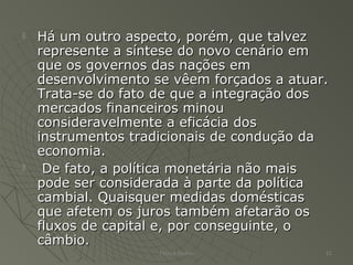  Há um outro aspecto, porém, que talvezHá um outro aspecto, porém, que talvez
represente a síntese do novo cenário emrepresente a síntese do novo cenário em
que os governos das nações emque os governos das nações em
desenvolvimento se vêem forçados a atuar.desenvolvimento se vêem forçados a atuar.
Trata-se do fato de que a integração dosTrata-se do fato de que a integração dos
mercados financeiros minoumercados financeiros minou
consideravelmente a eficácia dosconsideravelmente a eficácia dos
instrumentos tradicionais de condução dainstrumentos tradicionais de condução da
economia.economia.
 De fato, a política monetária não maisDe fato, a política monetária não mais
pode ser considerada à parte da políticapode ser considerada à parte da política
cambial. Quaisquer medidas domésticascambial. Quaisquer medidas domésticas
que afetem os juros também afetarão osque afetem os juros também afetarão os
fluxos de capital e, por conseguinte, ofluxos de capital e, por conseguinte, o
câmbio.câmbio.
Patrick Jordan 21
 