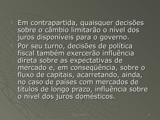  Em contrapartida, quaisquer decisõesEm contrapartida, quaisquer decisões
sobre o câmbio limitarão o nível dossobre o câmbio limitarão o nível dos
juros disponíveis para o governo.juros disponíveis para o governo.
 Por seu turno, decisões de políticaPor seu turno, decisões de política
fiscal também exercerão influênciafiscal também exercerão influência
direta sobre as expectativas dedireta sobre as expectativas de
mercado e, em conseqüência, sobre omercado e, em conseqüência, sobre o
fluxo de capitais, acarretando, ainda,fluxo de capitais, acarretando, ainda,
no caso de países com mercados deno caso de países com mercados de
títulos de longo prazo, influência sobretítulos de longo prazo, influência sobre
o nível dos juros domésticos.o nível dos juros domésticos.
Patrick Jordan 22
 
