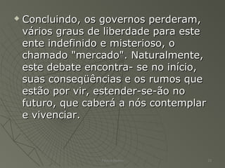  Concluindo, os governos perderam,Concluindo, os governos perderam,
vários graus de liberdade para estevários graus de liberdade para este
ente indefinido e misterioso, oente indefinido e misterioso, o
chamado "mercado". Naturalmente,chamado "mercado". Naturalmente,
este debate encontra- se no início,este debate encontra- se no início,
suas conseqüências e os rumos quesuas conseqüências e os rumos que
estão por vir, estender-se-ão noestão por vir, estender-se-ão no
futuro, que caberá a nós contemplarfuturo, que caberá a nós contemplar
e vivenciar.e vivenciar.
Patrick Jordan 23
 