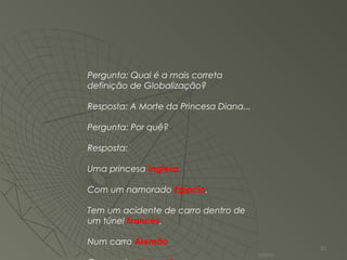 Pergunta: Qual é a mais correta
definição de Globalização?
Resposta: A Morte da Princesa Diana...
Pergunta: Por quê?
Resposta:
Uma princesa Inglesa
Com um namorado Egípcio,
Tem um acidente de carro dentro de
um túnel Francês,
Num carro Alemão
Valmir
25
 
