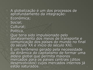  A globalização é um dos processos deA globalização é um dos processos de
aprofundamento da integração:aprofundamento da integração:
 Econômica;Econômica;
 Social;Social;
 Cultural;Cultural;
 Política,Política,
 Que teria sido impulsionado peloQue teria sido impulsionado pelo
barateamento dos meios de transporte ebarateamento dos meios de transporte e
comunicação dos países do mundo no finalcomunicação dos países do mundo no final
do século XX e início do século XXI.do século XX e início do século XXI.
 É um fenômeno gerado pela necessidadeÉ um fenômeno gerado pela necessidade
da dinâmica do capitalismo de formar umada dinâmica do capitalismo de formar uma
aldeia global que permita maioresaldeia global que permita maiores
mercados para os países centrais (ditosmercados para os países centrais (ditos
desenvolvidos) cujos mercados internos jádesenvolvidos) cujos mercados internos já
estão saturados.estão saturados. Alexandre 3
 