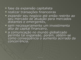  fase da expansão capitalistafase da expansão capitalista
 realizar transações financeirasrealizar transações financeiras
 expandir seu negócio até então restrito aoexpandir seu negócio até então restrito ao
seu mercado de atuação para mercadosseu mercado de atuação para mercados
distantes e emergentes,distantes e emergentes,
 sem necessariamente um investimentosem necessariamente um investimento
alto de capital financeiro,alto de capital financeiro,
 a comunicação no mundo globalizadoa comunicação no mundo globalizado
permite tal expansão, porém, obtêm-sepermite tal expansão, porém, obtêm-se
como conseqüência o aumento acirrado dacomo conseqüência o aumento acirrado da
concorrência.concorrência.
Alexandre 6
 