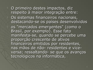  O primeiro destes impactos, dizO primeiro destes impactos, diz
respeito à maior integração entre:respeito à maior integração entre:
 Os sistemas financeiros nacionais,Os sistemas financeiros nacionais,
destacando-se os países desenvolvidosdestacando-se os países desenvolvidos
 os "mercados emergentes" (como oos "mercados emergentes" (como o
Brasil, por exemplo). Esse fatoBrasil, por exemplo). Esse fato
manifesta-se, quando se percebe umamanifesta-se, quando se percebe uma
proporção crescente de ativosproporção crescente de ativos
financeiros emitidos por residentes,financeiros emitidos por residentes,
nas mãos de não- residentes e vice-nas mãos de não- residentes e vice-
versa; ressaltando- se que os avançosversa; ressaltando- se que os avanços
tecnológicos na informática,tecnológicos na informática,
Emilio 8
 