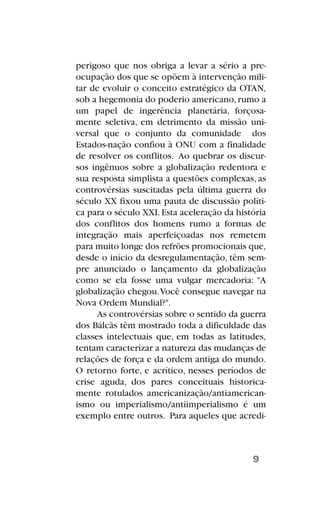 perigoso que nos obriga a levar a sério a pre-
ocupação dos que se opõem à intervenção mili-
tar de evoluir o conceito estratégico da OTAN,
sob a hegemonia do poderio americano,rumo a
um papel de ingerência planetária, forçosa-
mente seletiva, em detrimento da missão uni-
versal que o conjunto da comunidade dos
Estados-nação confiou à ONU com a finalidade
de resolver os conflitos. Ao quebrar os discur-
sos ingênuos sobre a globalização redentora e
sua resposta simplista a questões complexas, as
controvérsias suscitadas pela última guerra do
século XX fixou uma pauta de discussão políti-
ca para o século XXI.Esta aceleração da história
dos conflitos dos homens rumo a formas de
integração mais aperfeiçoadas nos remetem
para muito longe dos refrões promocionais que,
desde o início da desregulamentação, têm sem-
pre anunciado o lançamento da globalização
como se ela fosse uma vulgar mercadoria: "A
globalização chegou.Você consegue navegar na
Nova Ordem Mundial?".
As controvérsias sobre o sentido da guerra
dos Bálcãs têm mostrado toda a dificuldade das
classes intelectuais que, em todas as latitudes,
tentam caracterizar a natureza das mudanças de
relações de força e da ordem antiga do mundo.
O retorno forte, e acrítico, nesses períodos de
crise aguda, dos pares conceituais historica-
mente rotulados americanização/antiamerican-
ismo ou imperialismo/antiimperialismo é um
exemplo entre outros. Para aqueles que acredi-
9
 