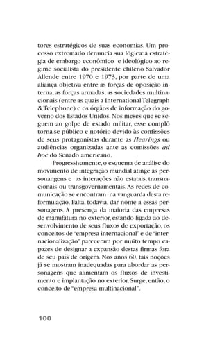 tores estratégicos de suas economias. Um pro-
cesso extremado denuncia sua lógica: a estraté-
gia de embargo econômico e ideológico ao re-
gime socialista do presidente chileno Salvador
Allende entre 1970 e 1973, por parte de uma
aliança objetiva entre as forças de oposição in-
terna, as forças armadas, as sociedades multina-
cionais (entre as quais a InternationalTelegraph
& Telephone) e os órgãos de informação do go-
verno dos Estados Unidos.Nos meses que se se-
guem ao golpe de estado militar, esse complô
torna-se público e notório devido às confissões
de seus protagonistas durante as Hearings ou
audiências organizadas ante as comissões ad
hoc do Senado americano.
Progressivamente,o esquema de análise do
movimento de integração mundial atinge as per-
sonangens e as interações não estatais, transna-
cionais ou transgovernamentais.As redes de co-
municação se encontram na vanguarda desta re-
formulação. Falta, todavia, dar nome a essas per-
sonagens. A presença da maioria das empresas
de manufatura no exterior, estando ligada ao de-
senvolvimento de seus fluxos de exportação, os
conceitos de“empresa internacional”e de“inter-
nacionalização” pareceram por muito tempo ca-
pazes de designar a expansão destas firmas fora
de seu país de origem. Nos anos 60, tais noções
já se mostram inadequadas para abordar as per-
sonagens que alimentam os fluxos de investi-
mento e implantação no exterior.Surge,então,o
conceito de“empresa multinacional”.
100
 